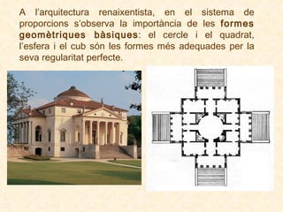 A l’arquitectura renaixentista, en el sistema de proporcions s’observa la importància de les  formes geomètriques bàsiques : el cercle i el quadrat, l’esfera i el cub són les formes més adequades per la seva regularitat perfecte.   