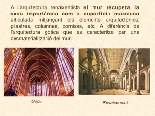A l’arquitectura renaixentista  el mur recupera la seva importància com a superfície massissa  articulada mitjançant els elements arquitectònics: pilastres, columnes, cornises, etc.  A diferència de l’arquitectura gòtica que es caracteritza per una desmaterialització del mur. Gòtic Renaixement 