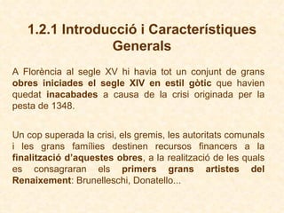 1.2.1 Introducció i Característiques Generals A Florència al segle XV hi havia tot un conjunt de grans  obres iniciades el segle XIV en estil gòtic  que havien quedat  inacabades  a causa de la crisi originada per la pesta de 1348 . Un cop superada la crisi, els gremis, les autoritats comunals i les grans famílies destinen recursos financers a la  finalització d’aquestes obres , a la realització de les quals es consagraran els  primers grans artistes del Renaixement : Brunelleschi, Donatello ... 