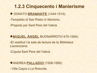 1.2.3 Cinquecento i Manierisme DONATO  BRAMANTE  (1444-1514) : Tempietto di San Pietro in Montorio. Projecte per Sant Pere del Vaticà. MIQUEL ÀNGEL  BUONARROTI(1475-1564):  El vestíbul i la sala de lectura de la  Biblioteca Laurenziana . Cúpula Sant Pere del Vaticà . ANDREA  PALLADIO  (1508-1580):   -  Villa Capra o La Rotonda.   