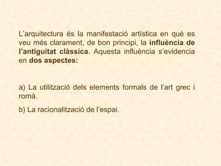 L’arquitectura és la manifestació artística en què es veu més clarament, de bon principi, la  influència de l’antiguitat clàssica . Aquesta influència s’evidencia en  dos aspectes: a)  La utilització dels elements formals de l’art grec i romà . b)  La racionalització de l’espai . 
