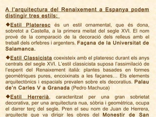 A l’arquitectura del Renaixement a Espanya podem distingir tres estils:   Estil Plateresc  és un estil ornamental, que és dona, sobretot a Castella, a la primera meitat del segle XVI .  El nom prové de la comparació de la decoració dels relleus amb el treball dels orfebres i argenters .  Façana de la Universitat de Salamanca. Estil Classicista  coexisteix amb el plateresc durant els anys centrals del segle XVI. L’estil classicista suposa l’assimilació de l’esperit del Renaixement italià: plantes basades en formes geomètriques pures, encoixinats a les façanes…   Els elements arquitectònics i espacials prevalen sobre els decoratius.  Palau de’n Carles V a Granada  (Pedro Machuca) Estil Herrerià , caracteritzat per una gran sobrietat decorativa, per una arquitectura nua, sòbria i geomètrica, ocupa el darrer terç del segle. Pren el seu nom de Juan de Herrera, arquitecte que va dirigir les obres del  Monestir de San Lorenzo del Escorial . 