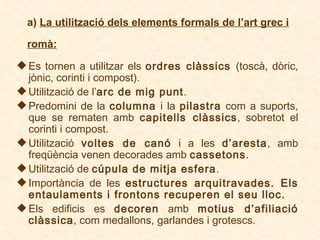 a)  La utilització dels elements formals de l’art grec i romà:   Es tornen a utilitzar els  ordres clàssics  (toscà, dòric, jònic, corinti i compost). Utilització de l’ arc de mig punt . Predomini de la  columna  i la  pilastra  com a suports, que se rematen amb  capitells clàssics , sobretot el corinti i compost . Utilització  voltes de canó  i a les  d’aresta ,  amb freqüència venen decorades amb  cassetons . Utilització de  cúpula de mitja esfera . Importància de les  estructures arquitravades.  Els entaulaments i frontons recuperen el seu lloc. Els edificis es  decoren  amb  motius d’afiliació clàssica , com medallons, garlandes i grotescs.   