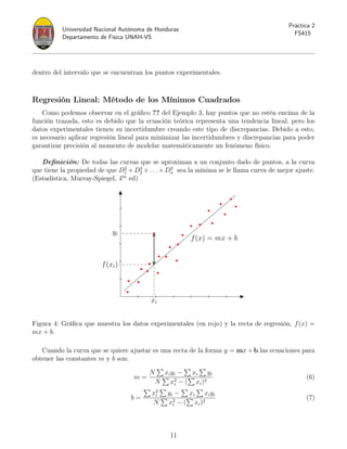 Universidad Nacional Autónoma de Honduras
Departamento de Física UNAH-VS
Práctica 2
FS415
dentro del intervalo que se encuentran los puntos experimentales.
Regresión Lineal: Método de los Mínimos Cuadrados
Como podemos observar en el gráfico ?? del Ejemplo 3, hay puntos que no estén encima de la
función trazada, esto es debido que la ecuación teórica representa una tendencia lineal, pero los
datos experimentales tienen su incertidumbre creando este tipo de discrepancias. Debido a esto,
es necesario aplicar regresión lineal para minimizar las incertidumbres y discrepancias para poder
garantizar precisión al momento de modelar matemáticamente un fenómeno físico.
Definición: De todas las curvas que se aproximan a un conjunto dado de puntos, a la curva
que tiene la propiedad de que D2
1 +D2
2 +. . .+D2
n sea la mínima se le llama curva de mejor ajuste.
(Estadística, Murray-Spiegel, 4ta
ed)
yi
f(xi)
xi
f(x) = mx + b
Figura 4: Gráfica que muestra los datos experimentales (en rojo) y la recta de regresión, f(x) =
mx + b.
Cuando la curva que se quiere ajustar es una recta de la forma y = mx + b las ecuaciones para
obtener las constantes m y b son:
m =
N
P
xiyi −
P
xi
P
yi
N
P
x2
i − (
P
xi)2
(6)
b =
P
x2
i
P
yi −
P
xi
P
xiyi
N
P
x2
i − (
P
xi)2
(7)
11
 