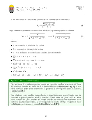 Universidad Nacional Autónoma de Honduras
Departamento de Física UNAH-VS
Práctica 2
FS415
Y las respectivas incertidumbres, primero se calcula el factor Sy, definido por:
Sy =
s
P
[f(xi) − yi]2
N − 2
(8)
Luego los errores de la ecuación encontrada están dados por las siguientes ecuaciones:
∆m = Sy
s
N
N
P
x2
i − (
P
xi)2
∆b = Sy
s P
x2
i
N
P
x2
i − (
P
xi)2
(9)
Donde:
m → representa la pendiente del gráfico
b → representa el intercepto del gráfico
N → es el número de observaciones tomadas en el laboratorio
P
xi = x1 + x2 + x3 + . . . + xn
P
xiyi = x1y1 + x2y2 + x3y3 + . . . + xnyn
P
x2
i = x2
1 + x2
2 + x2
3 + . . . + x2
n
(
P
xi)2
= (x1 + x2 + x3 + . . . + xn)2
f(xi) = mxi + b
P
[f(xi) − yi]2
= [f(x1) − y1]2
+ [f(x2) − y2]2
+ ... + [f(xn) − yn]2
Ajuste de Datos en Mathematica
Para encontrar la ecuación empírica ajustada con regresión lineal de un conjunto de datos
de tendencia lineal en Mathematica se utiliza el comando LinearModelFit[x,a], y para
tener las tablas de las incertidumbres de la pendiente e intercepto se utiliza el comando
ParameterTable.
Hay relaciones entre variables independientes y dependientes que no son lineales y en las
cuales no se puede aplicar un método matemático para hacer un ajuste lineal. En estos
casos, se aplica un ajuste de datos no lineal a los datos en cuestión para modelar los datos
en base a una función específica. El proceso para llevar a cabo este tipo de ajuste de datos
en Mathematica es usando el comando NonLinearModelFit.
12
 