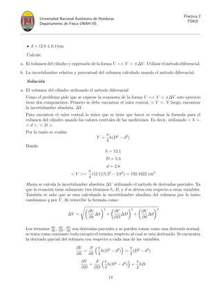 Universidad Nacional Autónoma de Honduras
Departamento de Física UNAH-VS
Práctica 2
FS415
d = (2.8 ± 0.1)cm
Calcule:
a. El volumen del cilindro y expresarlo de la forma V = V  ±∆V . Utilizar el método diferencial.
b. La incertidumbre relativa y porcentual del volumen calculado usando el método diferencial.
Solución
a. El volumen del cilindro utilizando el método diferencial
Como el problema pide que se exprese la respuesta de la forma V = V  ±∆V este ejercicio
tiene dos componentes. Primero se debe encontrar el valor central,  V . Y luego, encontrar
la incertidumbre absoluta, ∆V .
Para encontrar el valor central lo único que se tiene que hacer es evaluar la formula para el
volumen del cilindro usando los valores centrales de las mediciones. Es decir, utilizando  h ,
 d ,  D .
Por lo tanto se evalúa:
V =
π
4
h(D2
− d2
)
Donde:
h = 12.1
D = 5.3
d = 2.8
 V =
π
4
(12.1)(5.32
− 2.82
) = 192.4422 cm3
Ahora se calcula la incertidumbre absoluta ∆V utilizando el método de derivadas parciales. Ya
que la ecuación tiene solamente tres términos h, D, y d se deriva con respecto a estas variables.
También se sabe que se esta calculando la incertidumbre absoluta del volumen por lo tanto
cambiamos q por V . Se reescribe la formula como:
∆V =
s
∂V
∂h
∆h
2
+

∂V
∂D
∆D
2
+

∂V
∂d
∆d
2
Los términos ∂V
∂h
, ∂V
∂D
, ∂V
∂d
son derivadas parciales y se pueden tomar como una derivada normal,
se trata como constante todo excepto el termino respecto al cual se esta derivando. Se encuentra
la derivada parcial del volumen con respecto a cada una de las variables.
∂V
∂h
=
∂
∂h
π
4
h(D2
− d2
)

=
π
4
(D2
− d2
)
∂V
∂D
=
∂
∂D
π
4
h(D2
− d2
)

=
π
2
hD
14
 