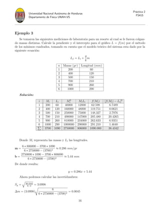 Universidad Nacional Autónoma de Honduras
Departamento de Física UNAH-VS
Práctica 2
FS415
Ejemplo 3
Se tomaron las siguientes mediciones de laboratorio para un resorte al cual se le fueron colgan-
do masas distintas. Calcule la pendiente y el intercepto para el gráfico L = f(m) por el método
de los mínimos cuadrados, tomando en cuenta que el modelo teórico del sistema esta dado por la
siguiente ecuación:
Lf = Li +
g
k
m
n Masas (gr) Longitud (mm)
1 200 60
2 400 120
3 500 150
4 700 210
5 900 260
6 1000 290
Solución:
i Mi Li M2
i MiLi f(Mi) [f(Mi) − Li]2
1 200 60 40000 12000 62.598 6.7489
2 400 120 160000 48000 119.751 0.0621
3 500 150 250000 75000 148.327 2.7976
4 700 210 490000 147000 205.480 20.4265
5 900 260 810000 234000 262.633 6.9351
6 1000 290 1000000 290000 291.210 1.4640
P
3700 1090 2750000 806000 1090.000 38.4342
Donde Mi representa las masas y Li las longitudes.
m =
6 ∗ 806000 − 3700 ∗ 1090
6 ∗ 2750000 − (3700)2
≈ 0.286 mm/gr
b =
2750000 ∗ 1090 − 3700 ∗ 806000
6 ∗ 2750000 − (3700)2
≈ 5.44 mm
De donde resulta:
y = 0.286x + 5.44
Ahora podemos calcular las incertidumbres:
Sy =
q
38.4342
6−2
= 3.0998
∆m = (3.0998)
r
6
6 ∗ 2750000 − (3700)2
= 0.0045
16
 