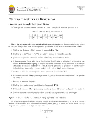 Universidad Nacional Autónoma de Honduras
Departamento de Física UNAH-VS
Práctica 2
FS415
Cálculo y Análisis de Resultados
Proceso Completo de Regresión Lineal
Se sabe que los datos mostrados en la en la Tabla 3 cumplen la relación y = mxn
+ b.
Tabla 2: Tabla de Datos del Ejercicio 1
x 0.7 4 25 100 300 800
y 0.71 1.00 1.75 3.00 4.83 7.57
Hacer los siguientes incisos usando el software Mathematica. Tomar en cuenta las partes
de un gráfico explicadas en el manual para los gráficos en donde se utilizan el comando Show:
1. Gráficar los datos de tabla 2 usando el comando ListPlot.
2. Graficar y = f(x0.25
), y = f(x0.5
), y = f(x−1
) usando el comando ListPlot
3. ¿Cuál de los gráficos anteriores resulto ser lineal y cual es el valor de n?
4. Aplicar regresión lineal a los datos linealizados identificados en el inciso 3 utilizando el co-
mando LinearModelFit[x,a] y obtener las incertidumbres de la pendiente e intercepto
utilizando el comando ParameterTable. Recuerde presentar la pendiente e incertidumbre
de la siguiente manera (m = m  ±∆m) y (b = b  ±∆b) respectivamente.
5. Graficar la ecuación de la regresión lineal utilizando el comando Plot.
6. Utilizar el comando Show para superponer el gráfico identificado en el inciso 3 y el gráfico
del inciso 5.
7. Escribir la ecuación empírica.
8. Graficar la ecuación empírica utilizando el comando Plot.
9. Utilizar el comando Show para superponer los gráficos del inciso 1 y el gráfico del inciso 8.
10. Calcular la incertidumbre porcentual de los datos de la pendiente y del intercepto.
Ajuste de Datos No Lineales y Propagación de Errores
Se hicieron las siguientes mediciones del campo de inducción magnética en el eje axial de una
bobina. La relación entre el campo inducción magnética, (B), y la ubicación de un punto z sobre
el eje axial esta dado por la siguiente ecuación:
B =
C
(R2 + z2)3/2
18
 