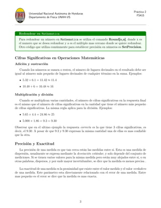Universidad Nacional Autónoma de Honduras
Departamento de Física UNAH-VS
Práctica 2
FS415
Redondear en Mathematica
Para redondear un número en Mathematica se utiliza el comando Round[x,a], donde x es
el numero que se desea redondear y a es el múltiplo mas cercano donde se quiere redondear.
Otro código que utiliza comúnmente para establecer precisión en números es SetPrecision.
Cifras Significativas en Operaciones Matemáticas
Adición y sustracción
Cuando los números se sumen o resten, el número de lugares decimales en el resultado debe ser
igual al número más pequeño de lugares decimales de cualquier término en la suma. Ejemplos:
5.32 + 6.1 = 11.42 ≈ 11.4
10.48 + 6 = 16.48 ≈ 16
Multiplicación y división
Cuando se multiplican varias cantidades, el número de cifras significativas en la respuesta final
es el mismo que el número de cifras significativas en la cantidad que tiene el número más pequeño
de cifras significativas. La misma regla aplica para la división. Ejemplos:
5.65 × 4.4 = 24.86 ≈ 25
5.000 × 1.86 = 9.3 = 9.30
Observar que en el ultimo ejemplo la respuesta correcta es la que tiene 3 cifras significativas, es
decir, el 9.30. A pesar de que 9.3 y 9.30 expresan la misma cantidad una de ellas es mas confiable
que la otra.
Precisión y Exactitud
La precisión de una medida es que tan cerca están las medidas entre si. Esta es una medida de
dispersión, usualmente se expresa mediante la desviación estándar, y solo depende del conjunto de
mediciones. Si se tienen varios valores para la misma medida pero están muy alejados entre si, o en
otras palabras, dispersos, y por ende mayor incertidumbre, se dice que la medida es menos precisa .
La exactitud de una medida es la proximidad que existe entre el valor medido y el valor verdadero
de una medida. Este parámetro esta directamente relacionado con el error de una medida. Entre
mas pequeño es el error se dice que la medida es mas exacta.
3
 