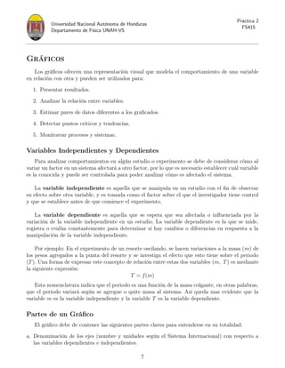 Universidad Nacional Autónoma de Honduras
Departamento de Física UNAH-VS
Práctica 2
FS415
Gráficos
Los gráficos ofrecen una representación visual que modela el comportamiento de una variable
en relación con otra y pueden ser utilizados para:
1. Presentar resultados.
2. Analizar la relación entre variables.
3. Estimar pares de datos diferentes a los graficados.
4. Detectar puntos críticos y tendencias.
5. Monitorear procesos y sistemas.
Variables Independientes y Dependientes
Para analizar comportamientos en algún estudio o experimento se debe de considerar cómo al
variar un factor en un sistema afectará a otro factor, por lo que es necesario establecer cuál variable
es la conocida y puede ser controlada para poder analizar cómo es afectado el sistema.
La variable independiente es aquella que se manipula en un estudio con el fin de observar
su efecto sobre otra variable, y es tomada como el factor sobre el que el investigador tiene control
y que se establece antes de que comience el experimento.
La variable dependiente es aquella que se espera que sea afectada o influenciada por la
variación de la variable independiente en un estudio. La variable dependiente es la que se mide,
registra o evalúa constantemente para determinar si hay cambios o diferencias en respuesta a la
manipulación de la variable independiente.
Por ejemplo: En el experimento de un resorte oscilando, se hacen variaciones a la masa (m) de
los pesos agregados a la punta del resorte y se investiga el efecto que esto tiene sobre el periodo
(T). Una forma de expresar este concepto de relación entre estas dos variables (m, T) es mediante
la siguiente expresión:
T = f(m)
Esta nomenclatura indica que el periodo es una función de la masa colgante, en otras palabras,
que el periodo variará según se agregue o quite masa al sistema. Así queda mas evidente que la
variable m es la variable independiente y la variable T es la variable dependiente.
Partes de un Gráfico
El gráfico debe de contener las siguientes partes claves para entenderse en su totalidad:
a. Denominación de los ejes (nombre y unidades según el Sistema Internacional) con respecto a
las variables dependientes e independientes.
7
 