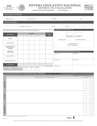 SISTEMA EDUCATIVO NACIONAL
REPORTE DE EVALUACIÓN
CICLO ESCOLAR _

2o GRADO DE EDUCACIÓN PRIMARIA

MÉXICO CON
EDUCACIÓN
DE CALIDAD

DATOS DEL(DE LA) ALUMNO(A)

PRIMER APELLIDO

SEGUNDO APELLIDO

NOMBRE(S)

CURP

DATOS DE LA ESCUELA

NOMBRE DE LA ESCUELA

El(la) maestro(a) registrará las calificaciones y los promedios que se generen de las evaluaciones por asignatura,
grado escolar o nivel educativo y se expresarán con número truncado a décimos.

ASIGNATURAS

BIMESTRES
I

II

III

TURNO

GRUPO

IV

V

CCT

PROMEDIO FINAL DE GRADO ESCOLAR

PROMEDIO
FINAL
NÚMERO ENTERO

ESPAÑOL

DECIMAL

NO PROMOVIDO(A)

PROMOVIDO(A)

MATEMÁTICAS

PROMOVIDO(A)
CON CONDICIONES

EXPLORACIÓN DE LA
NATURALEZA Y LA
SOCIEDAD
FORMACIÓN
CÍVICA Y ÉTICA

FIRMA DE LA MADRE, PADRE DE FAMILIA O TUTOR(A)
BIMESTRE IV
BIMESTRE I

BIMESTRE IV

BIMESTRE II

BIMESTRE V

EDUCACIÓN FÍSICA

EDUCACIÓN ARTÍSTICA

INASISTENCIAS
TOTAL DE INASISTENCIAS

M A RQ U E S I E L A P R E N D I Z A J E Y/ O L A
P ROMO C I Ó N D E G R A D O D E L ( D E L A )
ALUMNO(A) SE ENCUENTRA(N) EN RIESGO.

ALERTA

ALERTA

BIMESTRE III

ALERTA

EVALUACIÓN DE HERRAMIENTAS FUNDAMENTALES PARA EL APRENDIZAJE

EN CASO DE REQUERIR MÁS ESPACIO, UTILICE HOJAS ADICIONALES
¿REQUIERE APOYO FUERA DEL HORARIO ESCOLAR?

OBSERVACIONES Y/O RECOMENDACIONES

BIMESTRE

ESCRITURA

I
II
III
IV
V
I

LECTURA

II
III
IV
V

MATEMÁTICAS

I
II
III
IV
V

Para mayor información consulte el portal: www.controlescolar.sep.gob.mx

BA02073

FOLIO

A

ESTE REPORTE ES VÁLIDO EN LOS ESTADOS UNIDOS MEXICANOS, NO REQUIERE TRÁMITES ADICIONALES DE LEGALIZACIÓN Y NO ES VÁLIDO SI PRESENTA BORRADURAS O ENMENDADURAS

SÍ

 