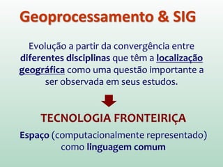 Geoprocessamento & SIG
Evolução a partir da convergência entre
diferentes disciplinas que têm a localização
geográfica como uma questão importante a
ser observada em seus estudos.
TECNOLOGIA FRONTEIRIÇA
Espaço (computacionalmente representado)
como linguagem comum
 