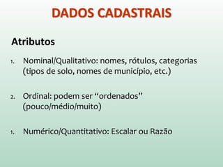 Atributos
1. Nominal/Qualitativo: nomes, rótulos, categorias
(tipos de solo, nomes de município, etc.)
2. Ordinal: podem ser “ordenados”
(pouco/médio/muito)
1. Numérico/Quantitativo: Escalar ou Razão
DADOS CADASTRAIS
 