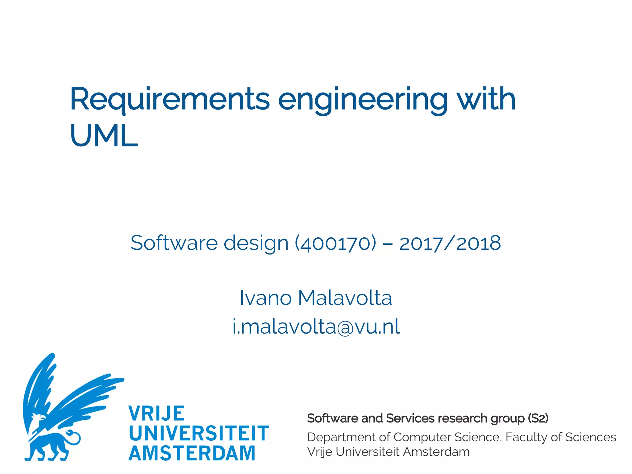 Software and Services research group (S2)
Department of Computer Science, Faculty of Sciences
Vrije Universiteit Amsterdam
VRIJE
UNIVERSITEIT
AMSTERDAM
Requirements engineering with
UML
Software design (400170) – 2017/2018
Ivano Malavolta
i.malavolta@vu.nl
 
