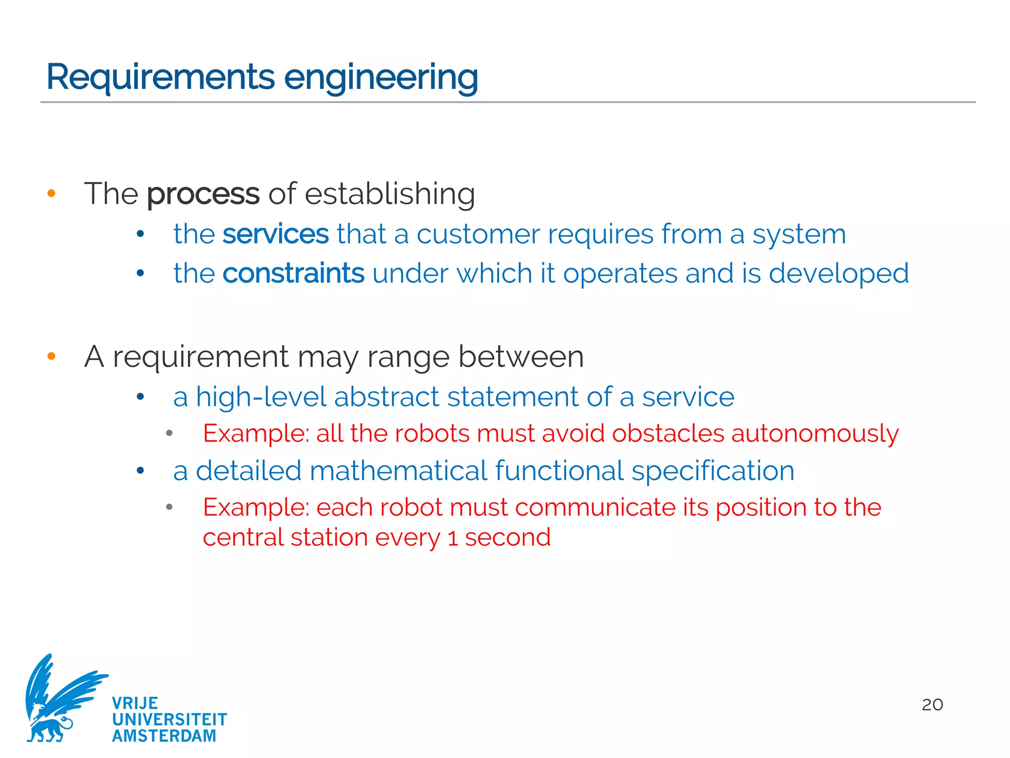 VRIJE
UNIVERSITEIT
AMSTERDAM
Requirements engineering
• The process of establishing
• the services that a customer requires from a system
• the constraints under which it operates and is developed
• A requirement may range between
• a high-level abstract statement of a service
• Example: all the robots must avoid obstacles autonomously
• a detailed mathematical functional specification
• Example: each robot must communicate its position to the
central station every 1 second
20
 