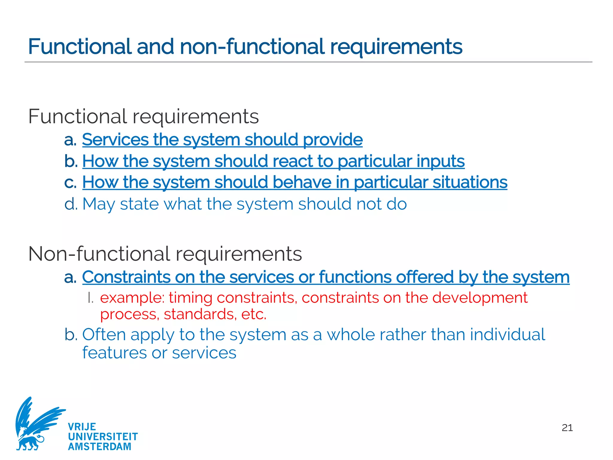 VRIJE
UNIVERSITEIT
AMSTERDAM
Functional and non-functional requirements
Functional requirements
a. Services the system should provide
b. How the system should react to particular inputs
c. How the system should behave in particular situations
d. May state what the system should not do
Non-functional requirements
a. Constraints on the services or functions offered by the system
I. example: timing constraints, constraints on the development
process, standards, etc.
b. Often apply to the system as a whole rather than individual
features or services
21
 