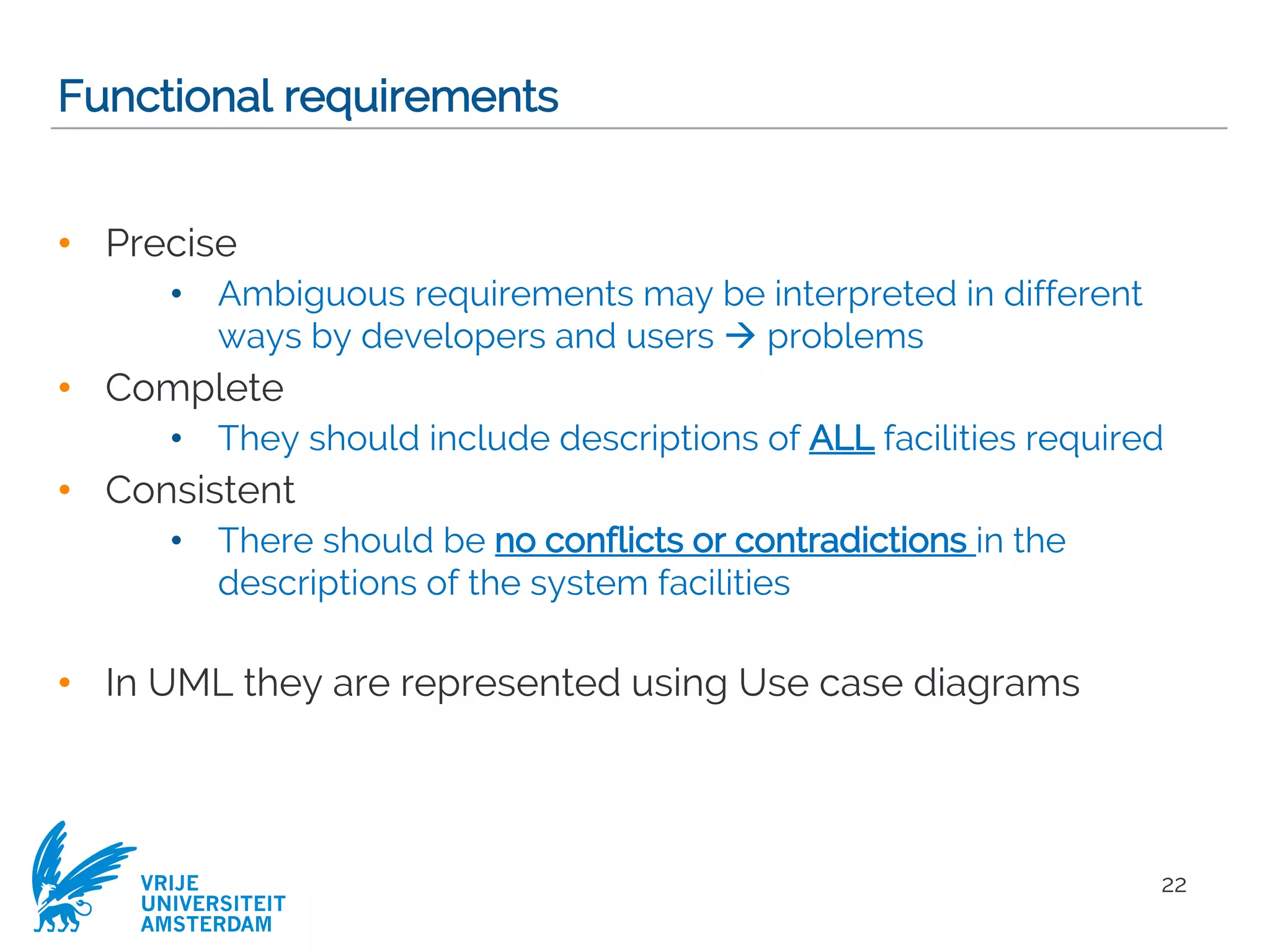 VRIJE
UNIVERSITEIT
AMSTERDAM
Functional requirements
• Precise
• Ambiguous requirements may be interpreted in different
ways by developers and users à problems
• Complete
• They should include descriptions of ALL facilities required
• Consistent
• There should be no conflicts or contradictions in the
descriptions of the system facilities
• In UML they are represented using Use case diagrams
22
 