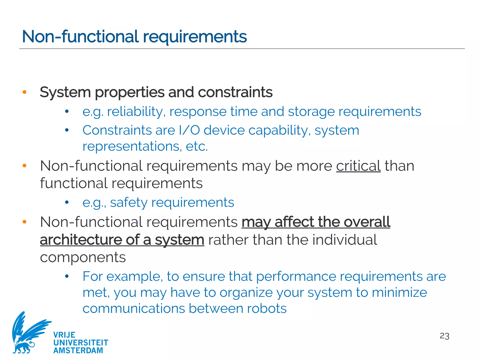 VRIJE
UNIVERSITEIT
AMSTERDAM
Non-functional requirements
• System properties and constraints
• e.g. reliability, response time and storage requirements
• Constraints are I/O device capability, system
representations, etc.
• Non-functional requirements may be more critical than
functional requirements
• e.g., safety requirements
• Non-functional requirements may affect the overall
architecture of a system rather than the individual
components
• For example, to ensure that performance requirements are
met, you may have to organize your system to minimize
communications between robots
23
 
