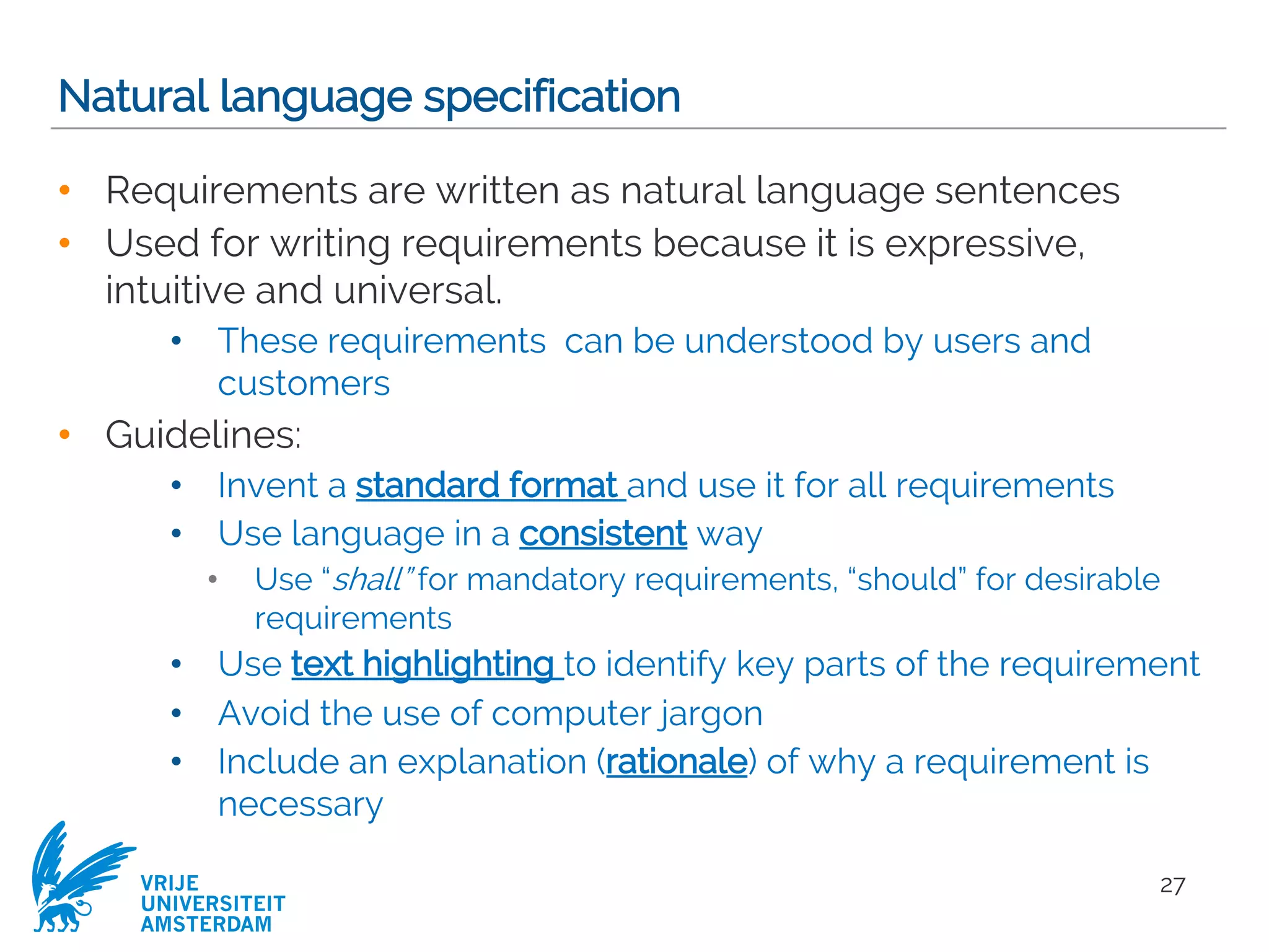 VRIJE
UNIVERSITEIT
AMSTERDAM
Natural language specification
• Requirements are written as natural language sentences
• Used for writing requirements because it is expressive,
intuitive and universal.
• These requirements can be understood by users and
customers
• Guidelines:
• Invent a standard format and use it for all requirements
• Use language in a consistent way
• Use “shall” for mandatory requirements, “should” for desirable
requirements
• Use text highlighting to identify key parts of the requirement
• Avoid the use of computer jargon
• Include an explanation (rationale) of why a requirement is
necessary
27
 