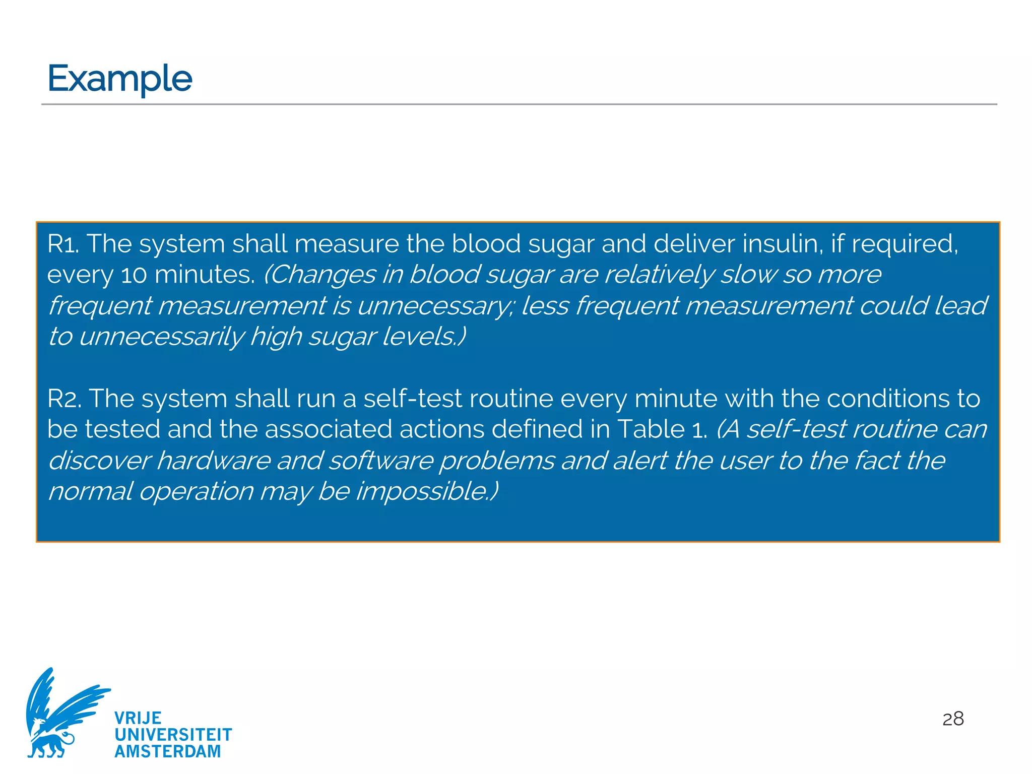 VRIJE
UNIVERSITEIT
AMSTERDAM
Example
28
R1. The system shall measure the blood sugar and deliver insulin, if required,
every 10 minutes. (Changes in blood sugar are relatively slow so more
frequent measurement is unnecessary; less frequent measurement could lead
to unnecessarily high sugar levels.)
R2. The system shall run a self-test routine every minute with the conditions to
be tested and the associated actions defined in Table 1. (A self-test routine can
discover hardware and software problems and alert the user to the fact the
normal operation may be impossible.)
 