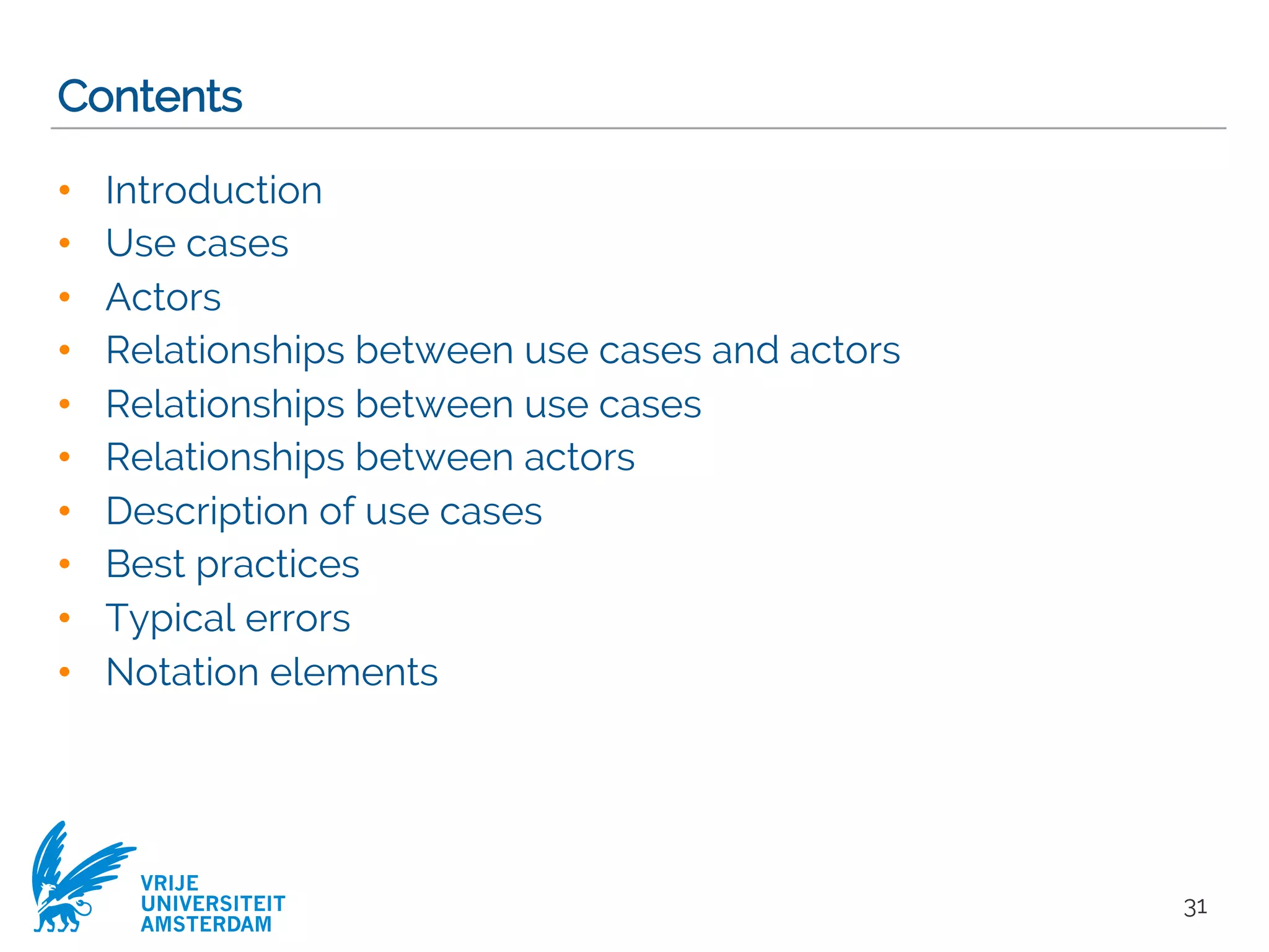 VRIJE
UNIVERSITEIT
AMSTERDAM
Contents
• Introduction
• Use cases
• Actors
• Relationships between use cases and actors
• Relationships between use cases
• Relationships between actors
• Description of use cases
• Best practices
• Typical errors
• Notation elements
31
 