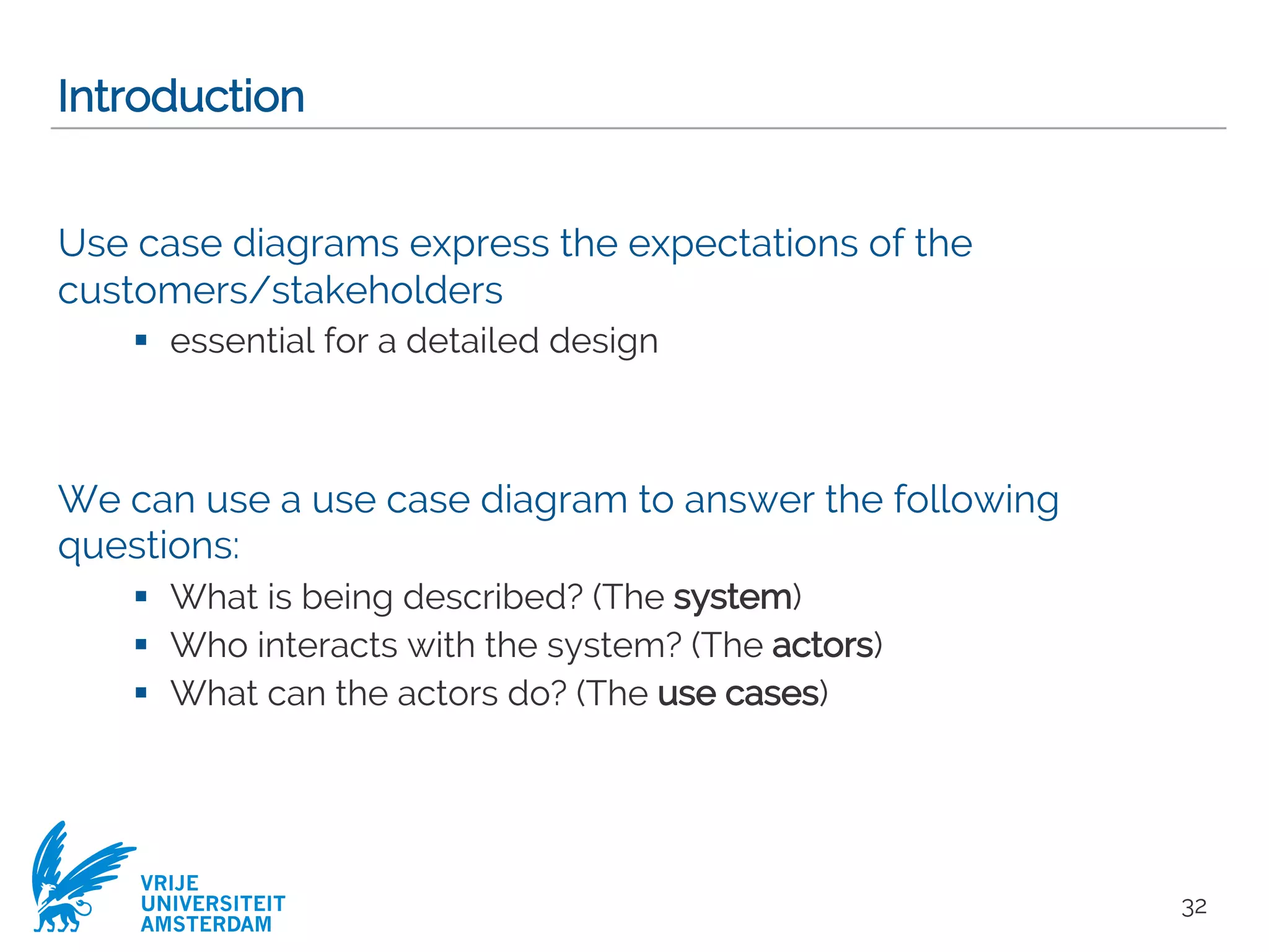VRIJE
UNIVERSITEIT
AMSTERDAM
Introduction
Use case diagrams express the expectations of the
customers/stakeholders
§ essential for a detailed design
We can use a use case diagram to answer the following
questions:
§ What is being described? (The system)
§ Who interacts with the system? (The actors)
§ What can the actors do? (The use cases)
32
 