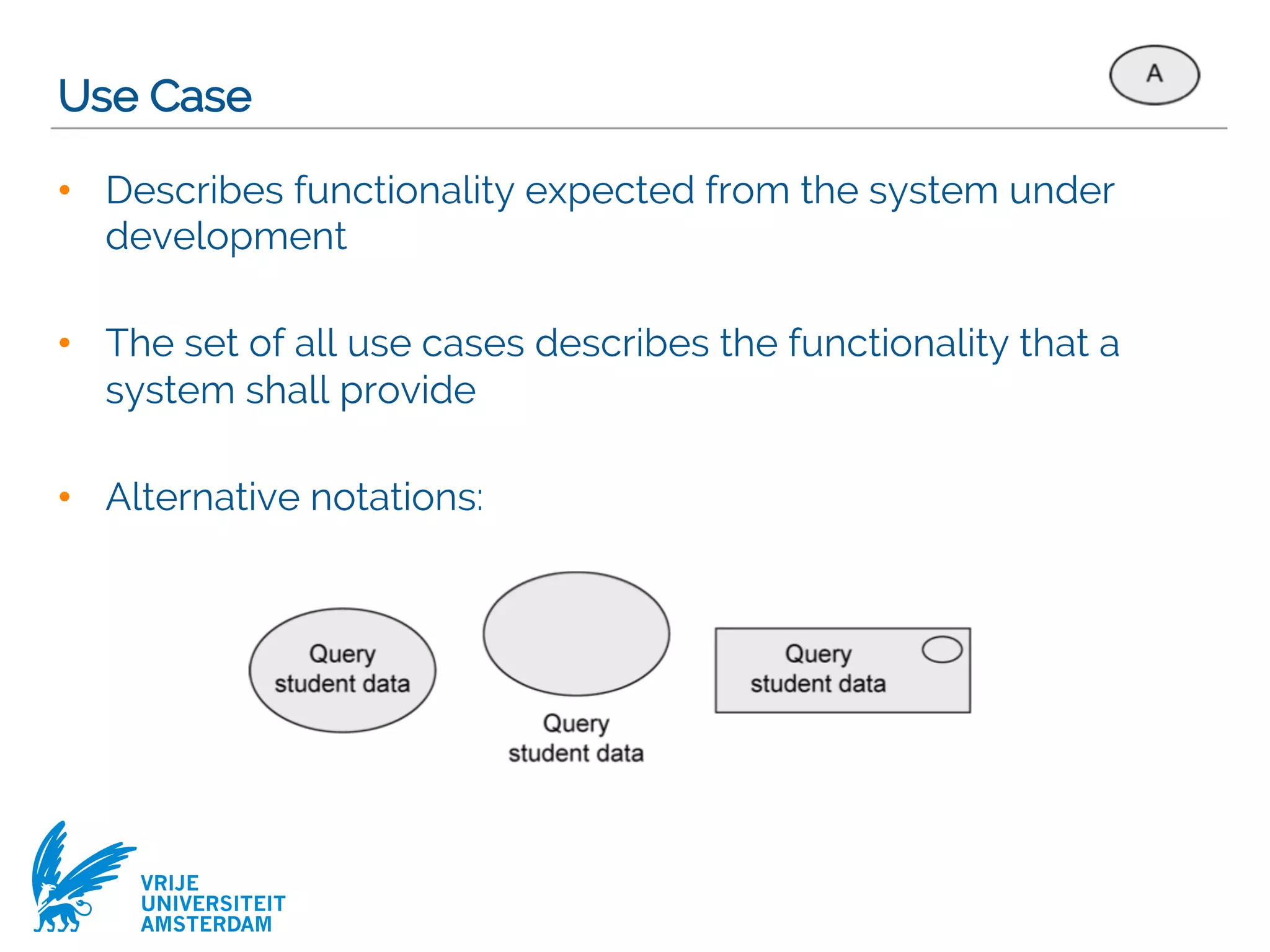 VRIJE
UNIVERSITEIT
AMSTERDAM
Use Case
• Describes functionality expected from the system under
development
• The set of all use cases describes the functionality that a
system shall provide
• Alternative notations:
 
