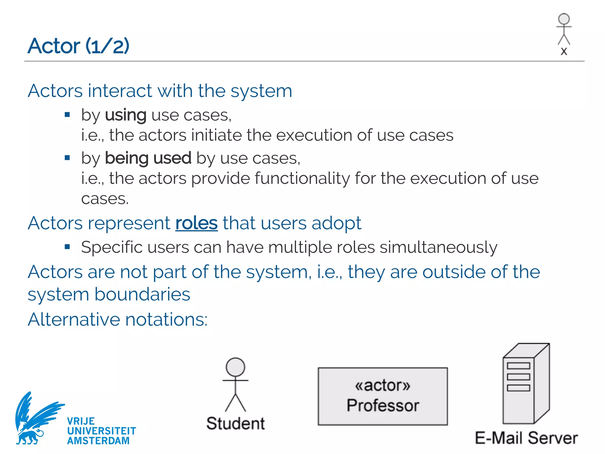 VRIJE
UNIVERSITEIT
AMSTERDAM
Actor (1/2)
Actors interact with the system
§ by using use cases,
i.e., the actors initiate the execution of use cases
§ by being used by use cases,
i.e., the actors provide functionality for the execution of use
cases.
Actors represent roles that users adopt
§ Specific users can have multiple roles simultaneously
Actors are not part of the system, i.e., they are outside of the
system boundaries
Alternative notations:
 