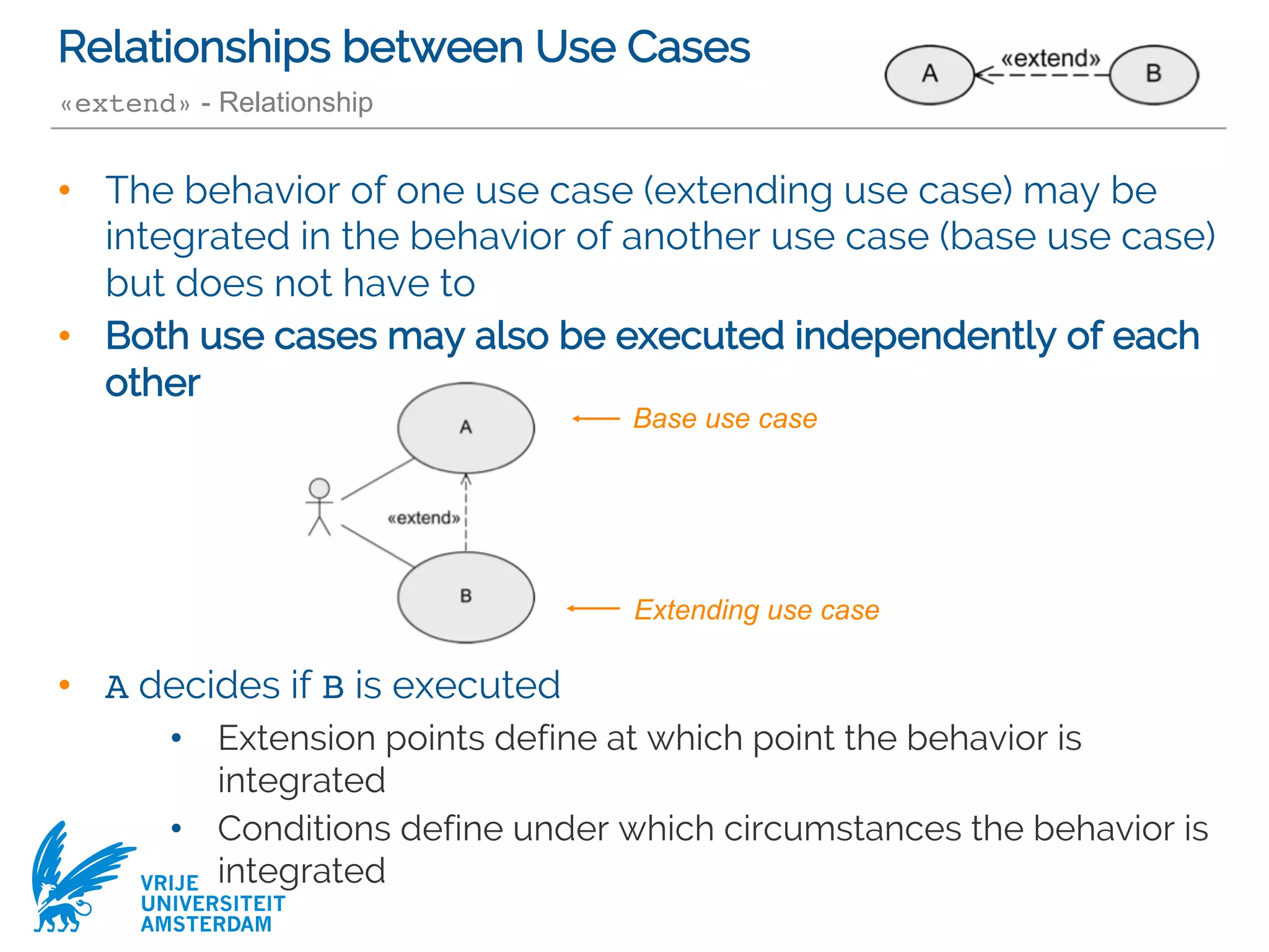 VRIJE
UNIVERSITEIT
AMSTERDAM
Relationships between Use Cases
«extend» - Relationship
• The behavior of one use case (extending use case) may be
integrated in the behavior of another use case (base use case)
but does not have to
• Both use cases may also be executed independently of each
other
• A decides if B is executed
• Extension points define at which point the behavior is
integrated
• Conditions define under which circumstances the behavior is
integrated
Base use case
Extending use case
 