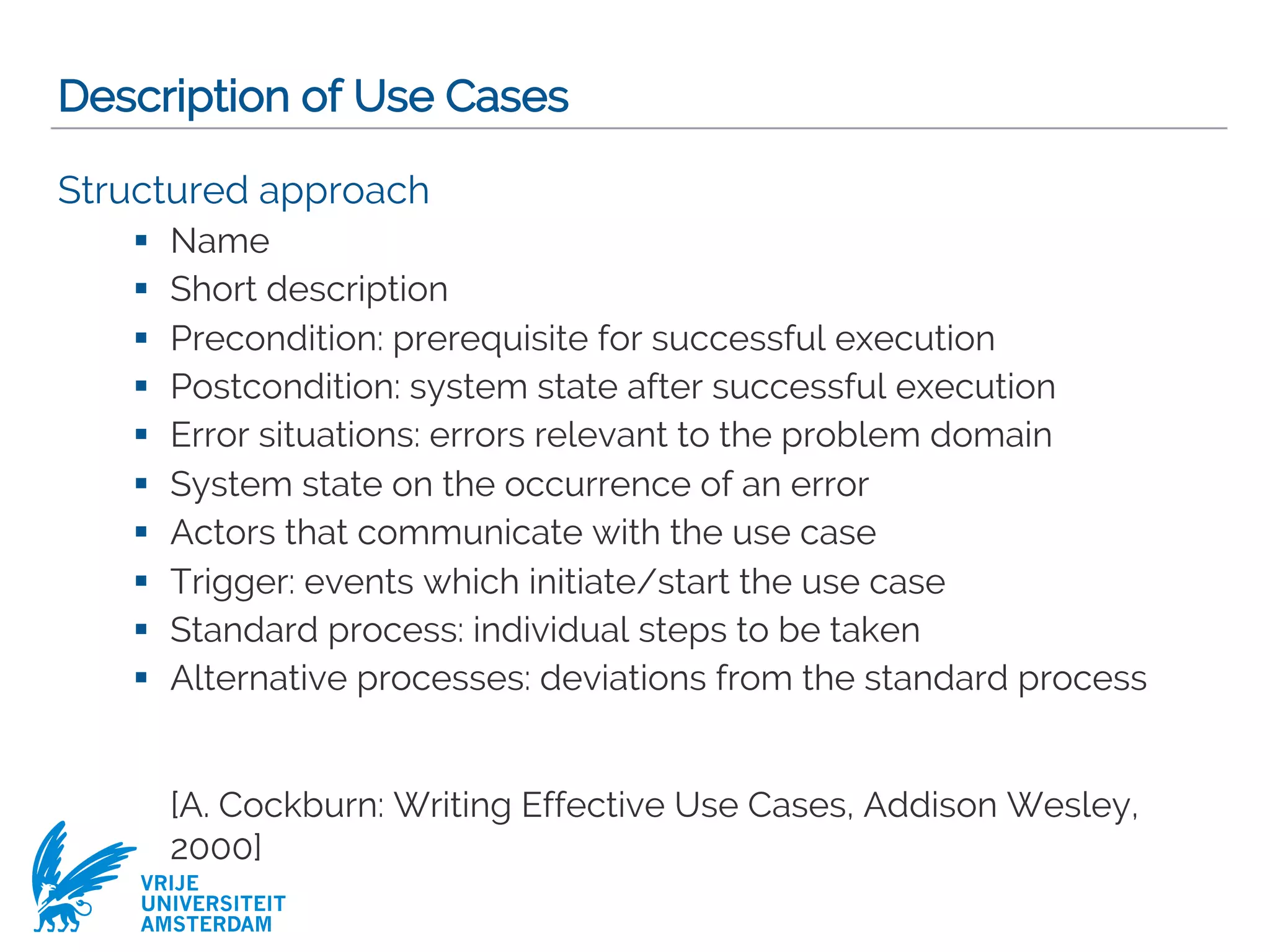 VRIJE
UNIVERSITEIT
AMSTERDAM
Description of Use Cases
Structured approach
§ Name
§ Short description
§ Precondition: prerequisite for successful execution
§ Postcondition: system state after successful execution
§ Error situations: errors relevant to the problem domain
§ System state on the occurrence of an error
§ Actors that communicate with the use case
§ Trigger: events which initiate/start the use case
§ Standard process: individual steps to be taken
§ Alternative processes: deviations from the standard process
[A. Cockburn: Writing Effective Use Cases, Addison Wesley,
2000]
 