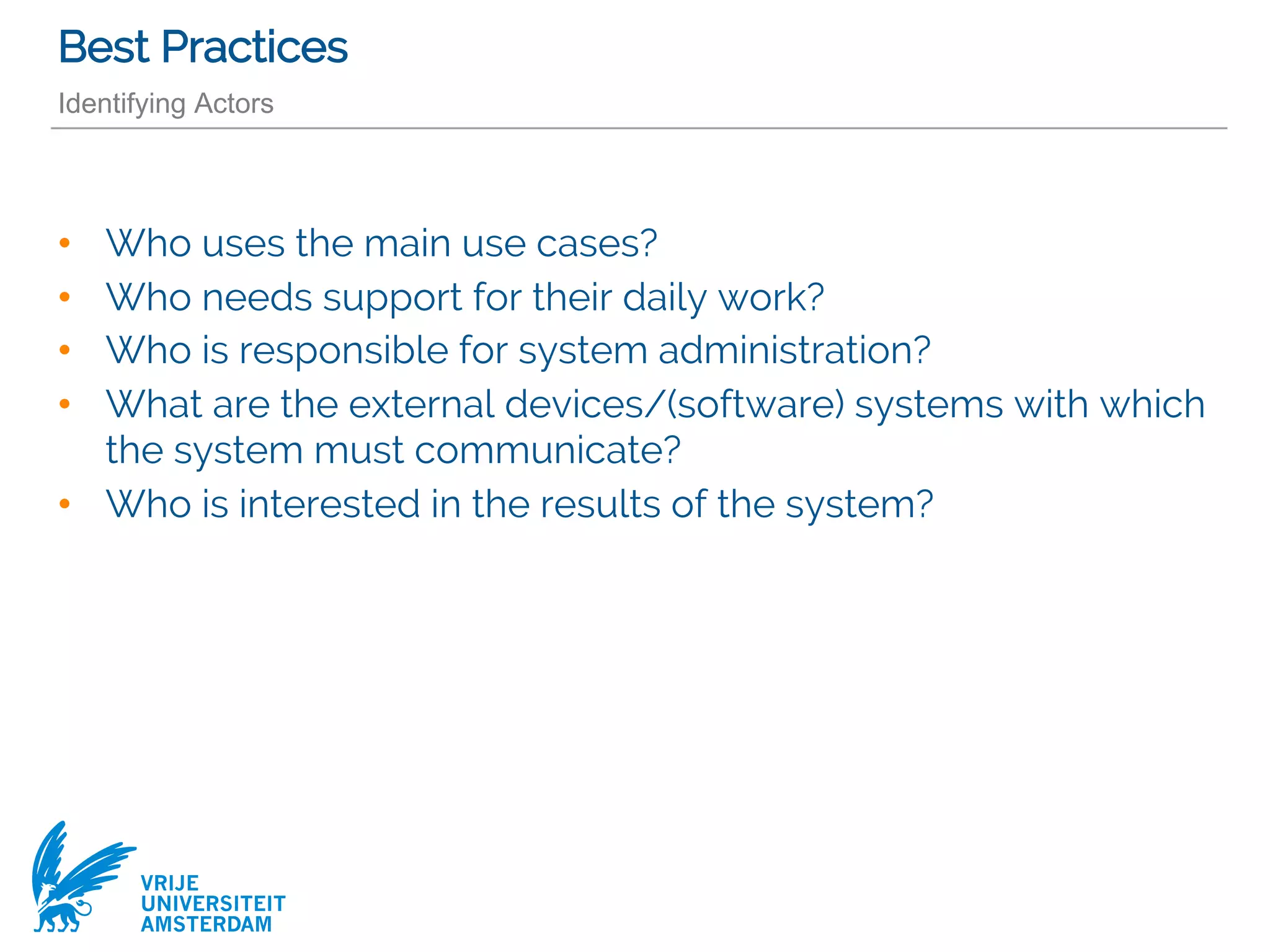 VRIJE
UNIVERSITEIT
AMSTERDAM
Best Practices
Identifying Actors
• Who uses the main use cases?
• Who needs support for their daily work?
• Who is responsible for system administration?
• What are the external devices/(software) systems with which
the system must communicate?
• Who is interested in the results of the system?
 