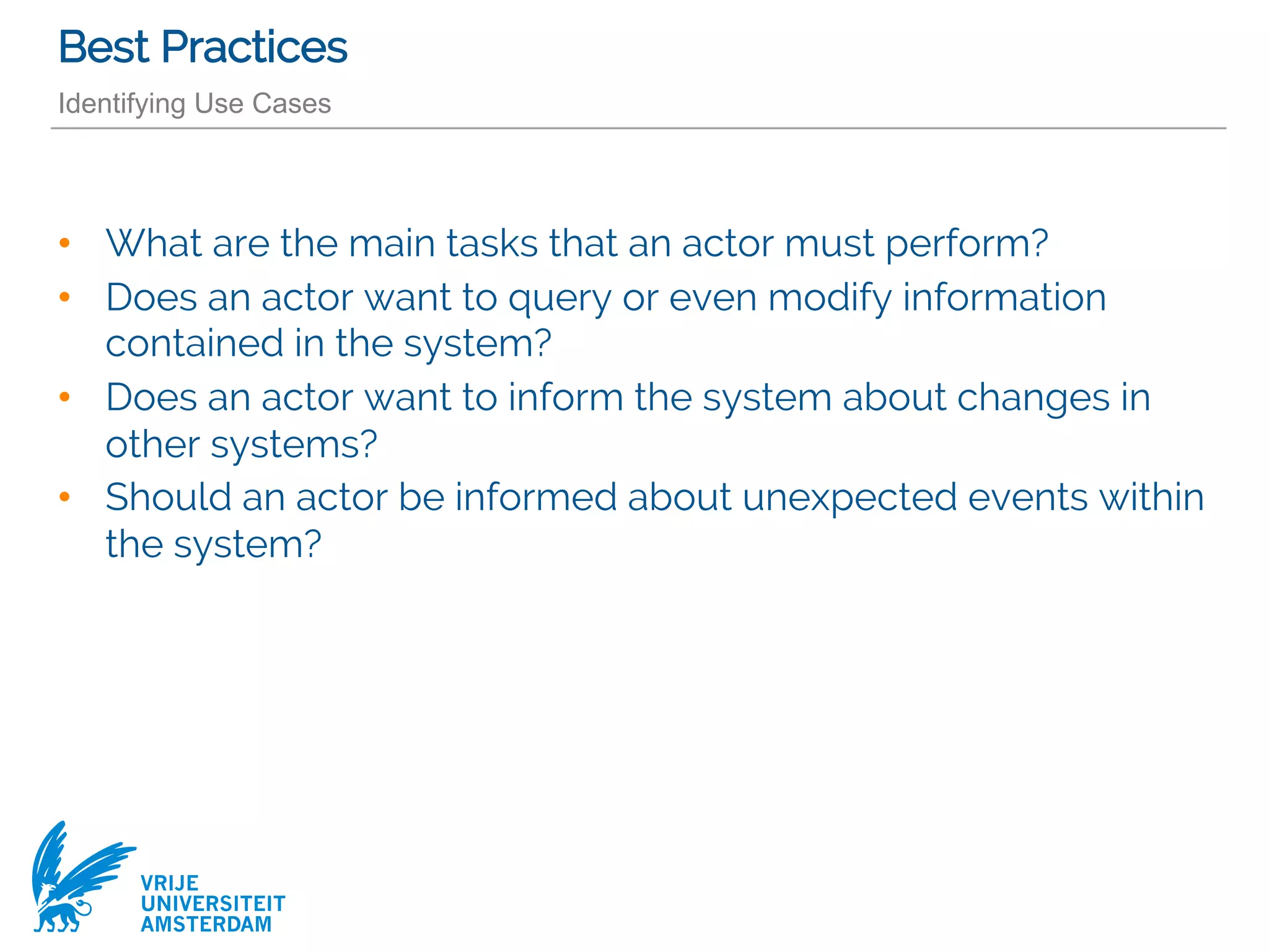 VRIJE
UNIVERSITEIT
AMSTERDAM
Best Practices
Identifying Use Cases
• What are the main tasks that an actor must perform?
• Does an actor want to query or even modify information
contained in the system?
• Does an actor want to inform the system about changes in
other systems?
• Should an actor be informed about unexpected events within
the system?
 