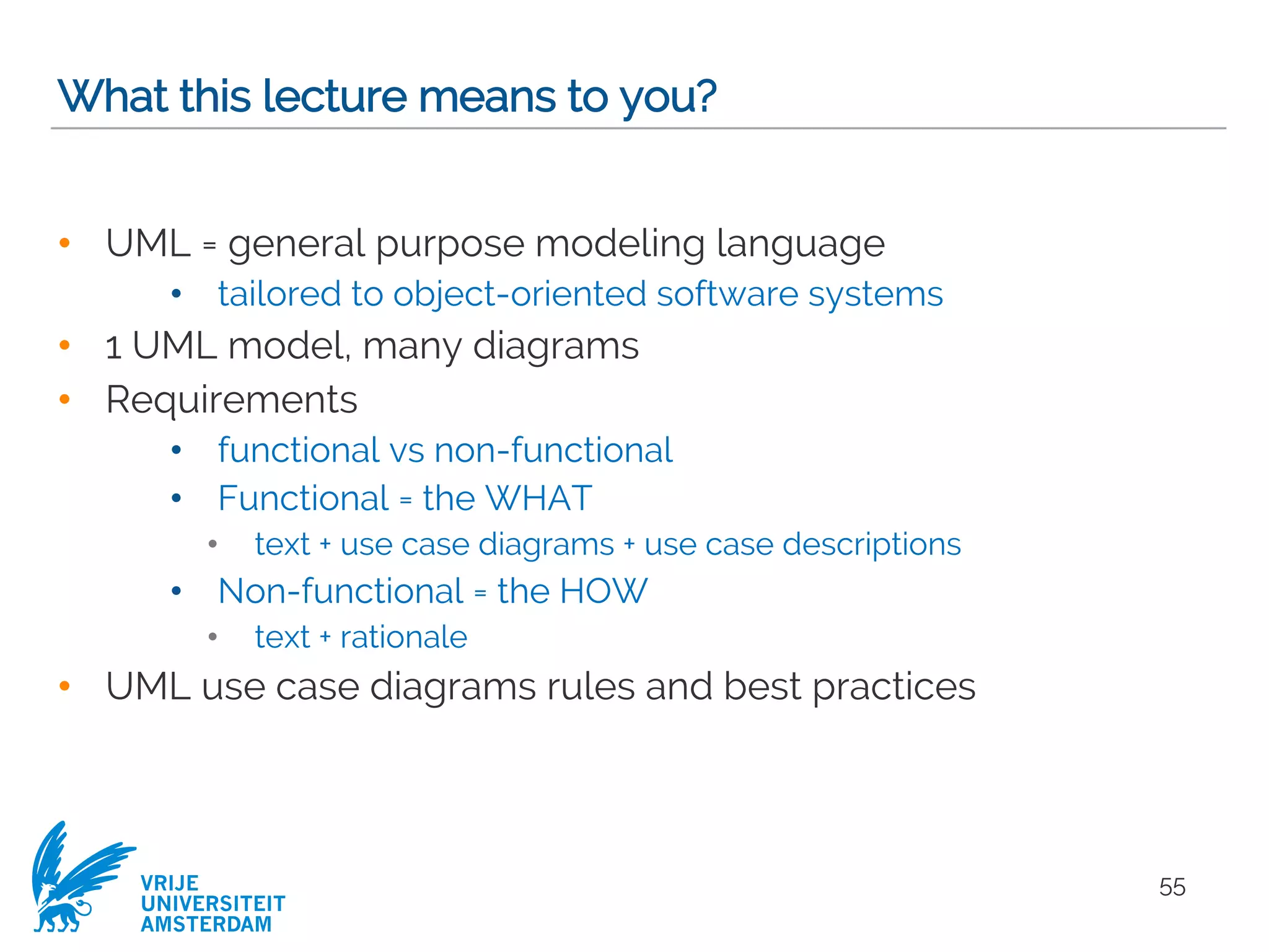 VRIJE
UNIVERSITEIT
AMSTERDAM
What this lecture means to you?
• UML = general purpose modeling language
• tailored to object-oriented software systems
• 1 UML model, many diagrams
• Requirements
• functional vs non-functional
• Functional = the WHAT
• text + use case diagrams + use case descriptions
• Non-functional = the HOW
• text + rationale
• UML use case diagrams rules and best practices
55
 