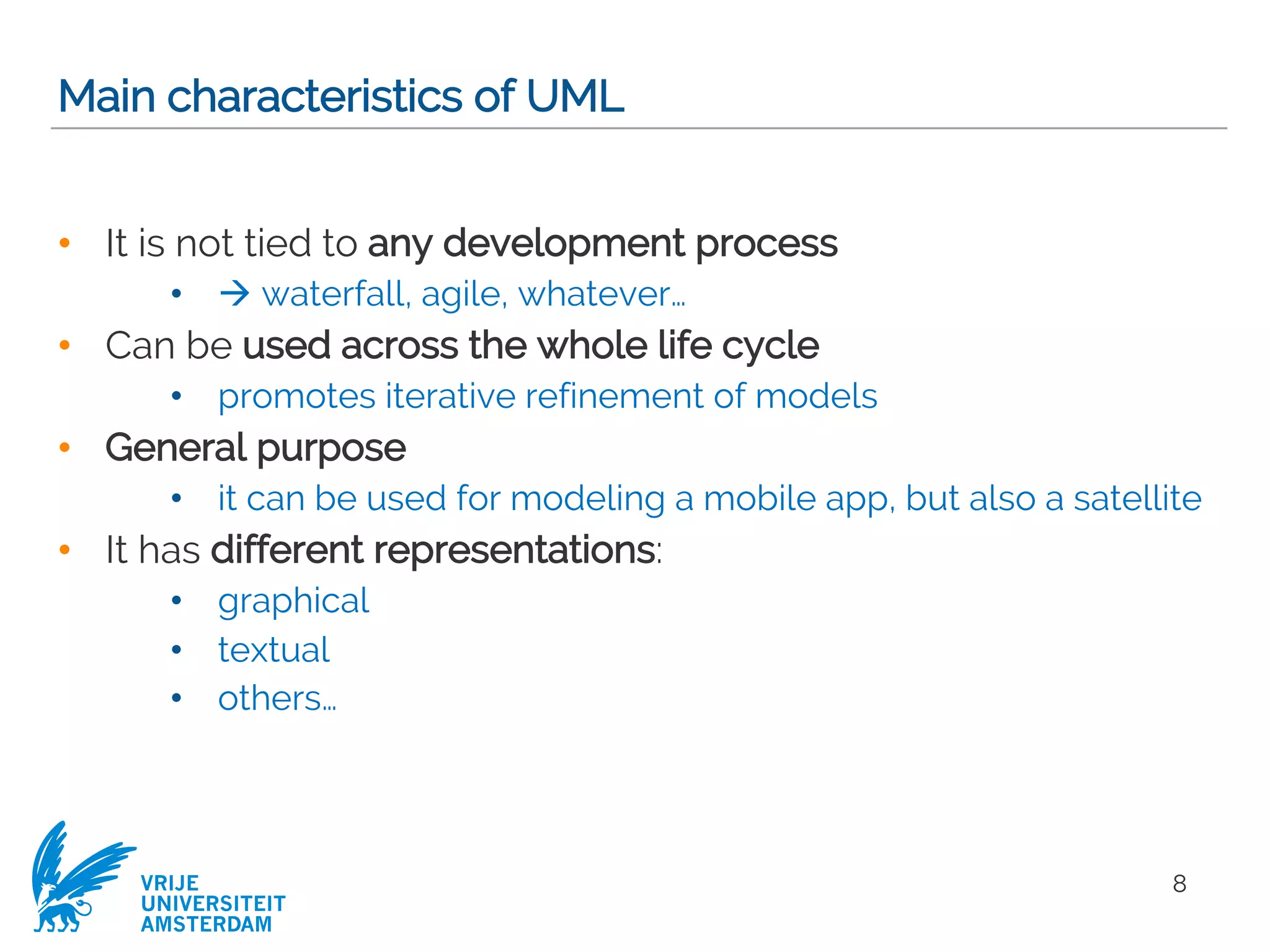VRIJE
UNIVERSITEIT
AMSTERDAM
Main characteristics of UML
• It is not tied to any development process
• à waterfall, agile, whatever…
• Can be used across the whole life cycle
• promotes iterative refinement of models
• General purpose
• it can be used for modeling a mobile app, but also a satellite
• It has different representations:
• graphical
• textual
• others…
8
 