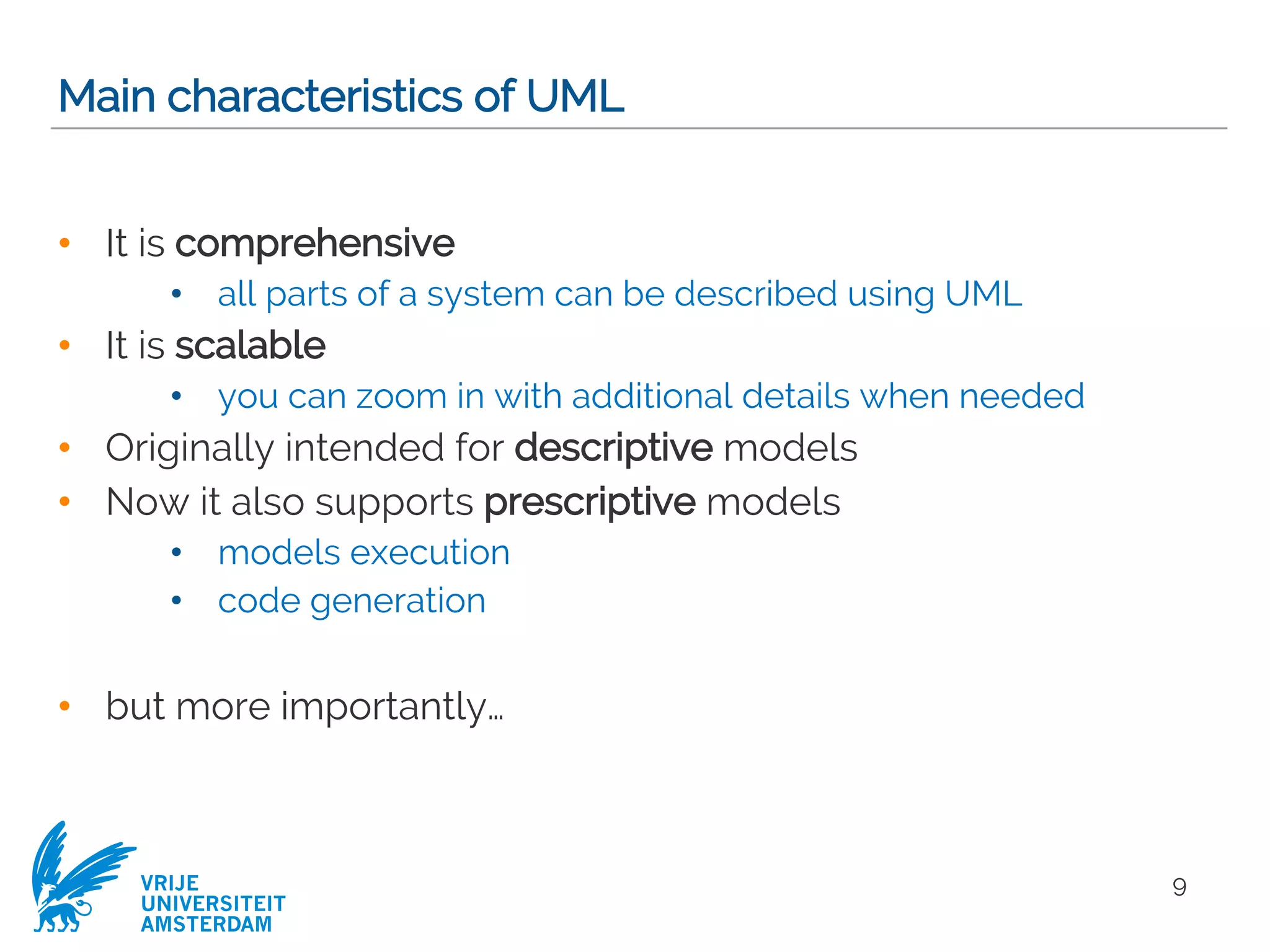 VRIJE
UNIVERSITEIT
AMSTERDAM
Main characteristics of UML
• It is comprehensive
• all parts of a system can be described using UML
• It is scalable
• you can zoom in with additional details when needed
• Originally intended for descriptive models
• Now it also supports prescriptive models
• models execution
• code generation
• but more importantly…
9
 