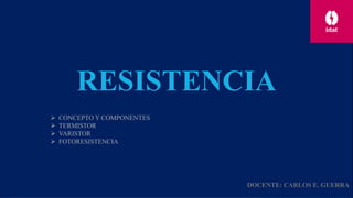 RESISTENCIA
 CONCEPTO Y COMPONENTES
 TERMISTOR
 VARISTOR
 FOTORESISTENCIA
DOCENTE: CARLOS E. GUERRA
 