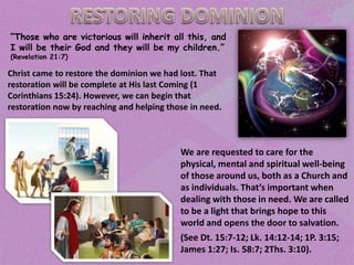 “Those who are victorious will inherit all this, and
I will be their God and they will be my children.”
(Revelation 21:7)
Christ came to restore the dominion we had lost. That
restoration will be complete at His last Coming (1
Corinthians 15:24). However, we can begin that
restoration now by reaching and helping those in need.
We are requested to care for the
physical, mental and spiritual well-being
of those around us, both as a Church and
as individuals. That’s important when
dealing with those in need. We are called
to be a light that brings hope to this
world and opens the door to salvation.
(See Dt. 15:7-12; Lk. 14:12-14; 1P. 3:15;
James 1:27; Is. 58:7; 2Ths. 3:10).
 
