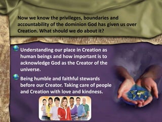 Now we know the privileges, boundaries and
accountability of the dominion God has given us over
Creation. What should we do about it?
Understanding our place in Creation as
human beings and how important is to
acknowledge God as the Creator of the
universe.
Being humble and faithful stewards
before our Creator. Taking care of people
and Creation with love and kindness.
 