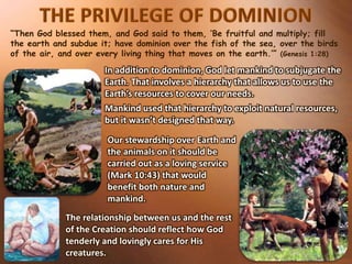“Then God blessed them, and God said to them, ‘Be fruitful and multiply; fill
the earth and subdue it; have dominion over the fish of the sea, over the birds
of the air, and over every living thing that moves on the earth.’” (Genesis 1:28)
In addition to dominion, God let mankind to subjugate the
Earth. That involves a hierarchy that allows us to use the
Earth’s resources to cover our needs.
Mankind used that hierarchy to exploit natural resources,
but it wasn’t designed that way.
Our stewardship over Earth and
the animals on it should be
carried out as a loving service
(Mark 10:43) that would
benefit both nature and
mankind.
The relationship between us and the rest
of the Creation should reflect how God
tenderly and lovingly cares for His
creatures.
 