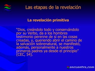 Las etapas de la revelación La revelación primitiva “ Dios, creándolo todo y conservándolo por su Verbo, da a los hombres testimonio perenne de sí en las cosas creadas, y, queriendo abrir el camino de la salvación sobrenatural, se manifestó, además, personalmente a nuestros primeros padres ya desde el principio” (CEC, 54).  