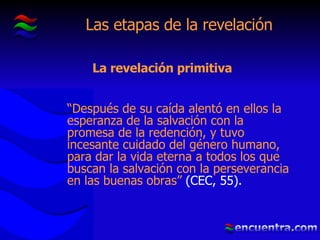 Las etapas de la revelación “ Después de su caída alentó en ellos la esperanza de la salvación con la promesa de la redención, y tuvo incesante cuidado del género humano, para dar la vida eterna a todos los que buscan la salvación con la perseverancia en las buenas obras”  (CEC, 55). La revelación primitiva 