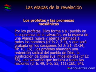 Las etapas de la revelación Por los profetas, Dios forma a su pueblo en la esperanza de la salvación, en la espera de una Alianza nueva y eterna destinada a todos los hombres (cf Is 2, 2-4), y que será grabada en los corazones (cf Jr 31, 31-34; Hb 10, 16). Los profetas anuncian una redención radical del pueblo de   Dios, la purificación de todas sus infidelida - des (cf Ez 36), una salvación que incluirá a todas las naciones (cf Is 49, 5-6; 53, 1 1 )  (CEC, 64). Los profetas y las promesas mesiánicas 
