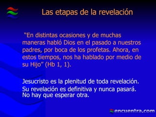 Las etapas de la revelación “ En distintas ocasiones y de muchas maneras habló Dios en el pasado a nuestros padres, por boca de los profetas. Ahora, en estos tiempos, nos ha hablado por medio de su Hijo” (Hb 1, 1). Jesucristo es la plenitud de toda revelación. Su revelación es definitiva y nunca pasará. No hay que esperar otra. 