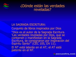 ¿Dónde están las verdades reveladas? LA SAGRADA ESCRITURA: Conjunto de libros inspirados por Dios “ Dios es el autor de la Sagrada Escritura. ‘Las verdades reveladas por Dios, que se contienen y manifiestan en la Sagrada Escritura, se consignaron por inspiración del Espíritu Santo’” (CEC 105, DV 11). El NT está latente en el AT; el AT está patente en el NT. 