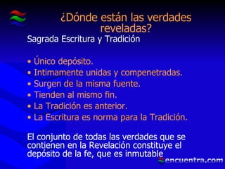 ¿Dónde están las verdades reveladas? Sagrada Escritura y Tradición Único depósito. Intimamente unidas y compenetradas. Surgen de la misma fuente. Tienden al mismo fin. La Tradición es anterior. La Escritura es norma para la Tradición. El conjunto de todas las verdades que se contienen en la Revelación constituye el depósito de la fe, que es inmutable 