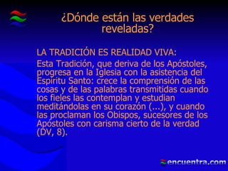 ¿Dónde están las verdades reveladas? LA TRADICIÓN ES REALIDAD VIVA: Esta Tradición, que deriva de los Apóstoles, progresa en la Iglesia con la asistencia del Espíritu Santo: crece la comprensión de las cosas y de las palabras transmitidas cuando los fieles las contemplan y estudian meditándolas en su corazón (...), y cuando las proclaman los Obispos, sucesores de los Apóstoles con carisma cierto de la verdad (DV, 8). 