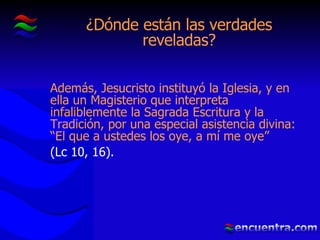¿Dónde están las verdades reveladas? Además, Jesucristo instituyó la Iglesia, y en ella un Magisterio que interpreta infaliblemente la Sagrada Escritura y la Tradición, por una especial asistencia divina: “El que a ustedes los oye, a mí me oye”   (Lc 10, 16). 