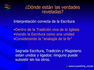 ¿Dónde están las verdades reveladas? Interpretación correcta de la Escritura Dentro de la Tradición viva de la Iglesia Viendo la Escritura como una unidad Considerando la “analogía de la fe” Sagrada Escritura, Tradición y Magisterio están unidos y ligados: ninguno puede subsistir   sin los otros. 