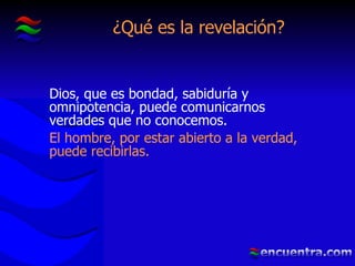 ¿Qué es la revelación? Dios, que es bondad, sabiduría y omnipotencia, puede comunicarnos verdades que no conocemos. El hombre, por estar abierto a la verdad, puede recibirlas. 