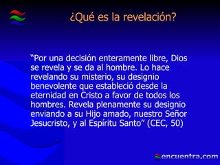 ¿Qué es la revelación? “ Por una decisión enteramente libre, Dios se revela y se da al hombre. Lo hace revelando su misterio, su designio benevolente que estableció desde la eternidad en Cristo a favor de todos los hombres. Revela plenamente su designio enviando a su Hijo amado, nuestro Señor Jesucristo, y al Espíritu Santo” (CEC, 50)  